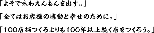 「よそで味わえんもんを出す。」「全てはお客様の感動と幸せのために。」「100店舗つくるよりも100年以上続く店をつくろう。」