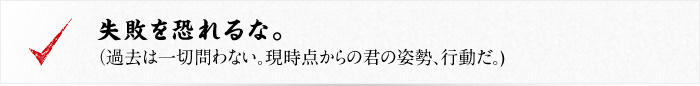 失敗を恐れるな。（過去は一切問わない。現時点からの君の姿勢、行動だ。)