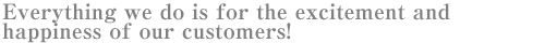 Everything we do is for the excitement and happiness of our customers!