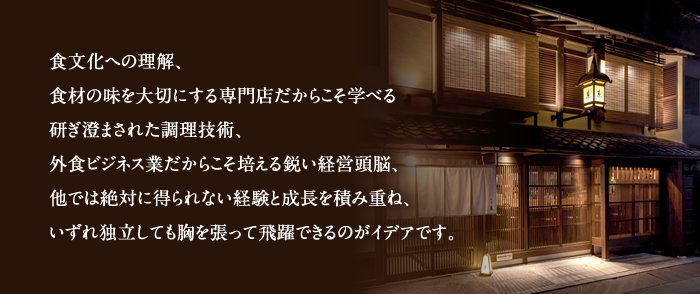 食文化への理解、食材の味を大切にする専門店だからこそ学べる研ぎ澄まされた調理技術、外食ビジネス業だからこそ培える鋭い経営頭脳、他では絶対に得られない経験と成長を積み重ね、いずれ独立しても胸を張って飛躍できるのがイデアです。